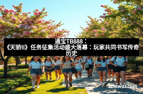 通宝TB888：《天骄II》任务征集活动盛大落幕：玩家共同书写传奇历史